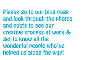 
Please go to our blog page and look through the photos and posts to see our creative process at work & get to know all the wonderful people who’ve helped us along the way! 